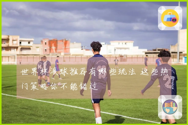 世界杯滚球推荐有哪些玩法 这些热门策略你不能错过